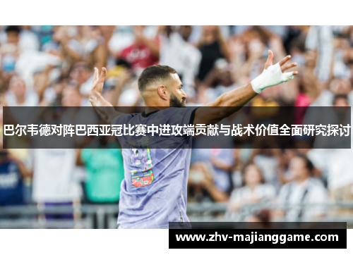 巴尔韦德对阵巴西亚冠比赛中进攻端贡献与战术价值全面研究探讨