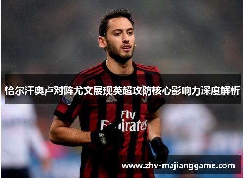 恰尔汗奥卢对阵尤文展现英超攻防核心影响力深度解析